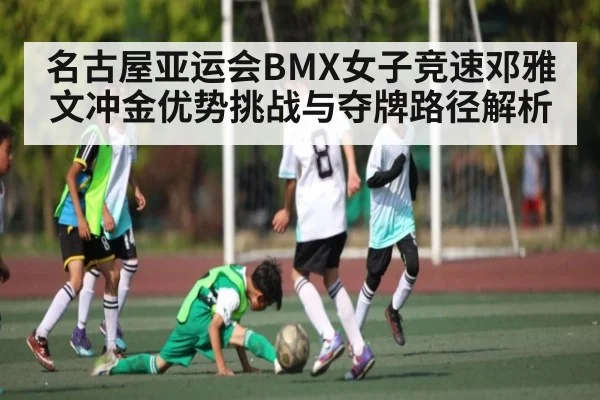 名古屋亚运会BMX女子竞速邓雅文冲金优势挑战与夺牌路径解析