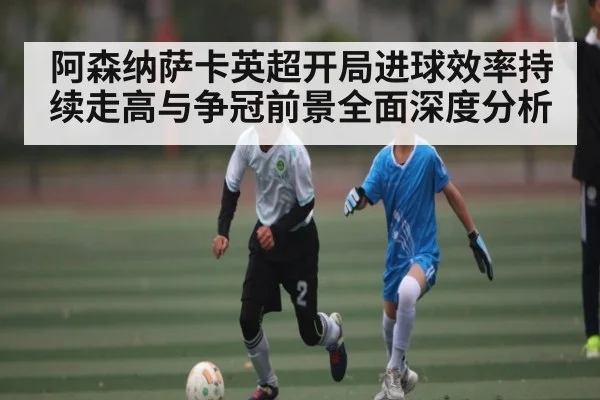 阿森纳萨卡英超开局进球效率持续走高与争冠前景全面深度分析